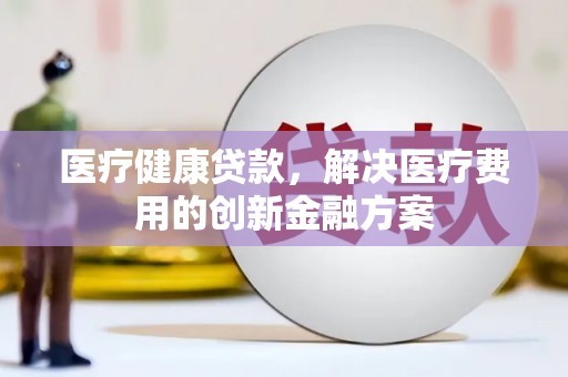 房山医疗健康贷款，解决医疗费用的创新金融方案